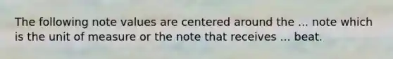 The following note values are centered around the ... note which is the unit of measure or the note that receives ... beat.