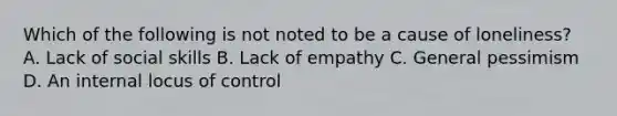 Which of the following is not noted to be a cause of loneliness? A. Lack of social skills B. Lack of empathy C. General pessimism D. An internal locus of control