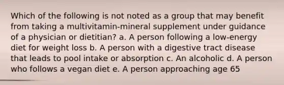 Which of the following is not noted as a group that may benefit from taking a multivitamin-mineral supplement under guidance of a physician or dietitian? a. A person following a low-energy diet for weight loss b. A person with a digestive tract disease that leads to pool intake or absorption c. An alcoholic d. A person who follows a vegan diet e. A person approaching age 65