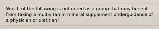 Which of the following is not noted as a group that may benefit from taking a multivitamin-mineral supplement underguidance of a physician or dietitian?