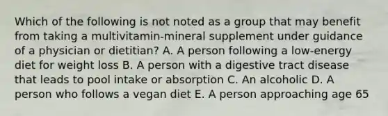 Which of the following is not noted as a group that may benefit from taking a multivitamin-mineral supplement under guidance of a physician or dietitian? A. A person following a low-energy diet for weight loss B. A person with a digestive tract disease that leads to pool intake or absorption C. An alcoholic D. A person who follows a vegan diet E. A person approaching age 65