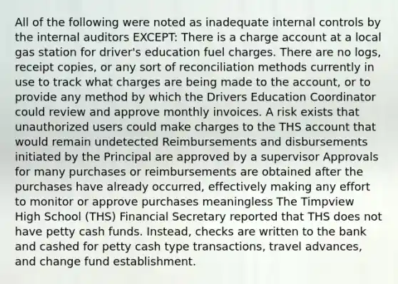 All of the following were noted as inadequate internal controls by the internal auditors EXCEPT: There is a charge account at a local gas station for driver's education fuel charges. There are no logs, receipt copies, or any sort of reconciliation methods currently in use to track what charges are being made to the account, or to provide any method by which the Drivers Education Coordinator could review and approve monthly invoices. A risk exists that unauthorized users could make charges to the THS account that would remain undetected Reimbursements and disbursements initiated by the Principal are approved by a supervisor Approvals for many purchases or reimbursements are obtained after the purchases have already occurred, effectively making any effort to monitor or approve purchases meaningless The Timpview High School (THS) Financial Secretary reported that THS does not have petty cash funds. Instead, checks are written to the bank and cashed for petty cash type transactions, travel advances, and change fund establishment.