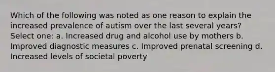 Which of the following was noted as one reason to explain the increased prevalence of autism over the last several years? Select one: a. Increased drug and alcohol use by mothers b. Improved diagnostic measures c. Improved prenatal screening d. Increased levels of societal poverty