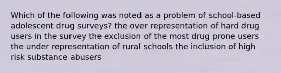 Which of the following was noted as a problem of school-based adolescent drug surveys? the over representation of hard drug users in the survey the exclusion of the most drug prone users the under representation of rural schools the inclusion of high risk substance abusers