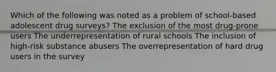 Which of the following was noted as a problem of school-based adolescent drug surveys? The exclusion of the most drug-prone users The underrepresentation of rural schools The inclusion of high-risk substance abusers The overrepresentation of hard drug users in the survey