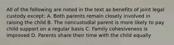 All of the following are noted in the text as benefits of joint legal custody except: A. Both parents remain closely involved in raising the child B. The noncustodial parent is more likely to pay child support on a regular basis C. Family cohesiveness is improved D. Parents share their time with the child equally