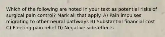 Which of the following are noted in your text as potential risks of surgical pain control? Mark all that apply. A) Pain impulses migrating to other neural pathways B) Substantial financial cost C) Fleeting pain relief D) Negative side-effects