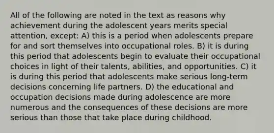 All of the following are noted in the text as reasons why achievement during the adolescent years merits special attention, except: A) this is a period when adolescents prepare for and sort themselves into occupational roles. B) it is during this period that adolescents begin to evaluate their occupational choices in light of their talents, abilities, and opportunities. C) it is during this period that adolescents make serious long-term decisions concerning life partners. D) the educational and occupation decisions made during adolescence are more numerous and the consequences of these decisions are more serious than those that take place during childhood.