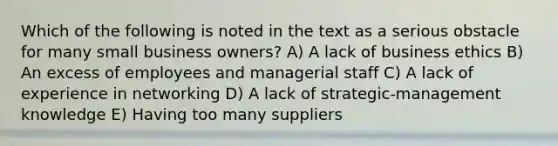 Which of the following is noted in the text as a serious obstacle for many small business owners? A) A lack of business ethics B) An excess of employees and managerial staff C) A lack of experience in networking D) A lack of strategic-management knowledge E) Having too many suppliers