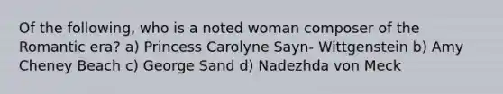 Of the following, who is a noted woman composer of the Romantic era? a) Princess Carolyne Sayn- Wittgenstein b) Amy Cheney Beach c) George Sand d) Nadezhda von Meck