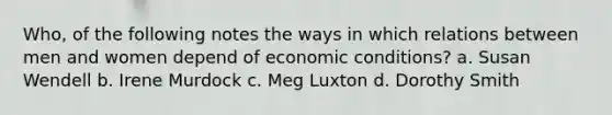 Who, of the following notes the ways in which relations between men and women depend of economic conditions? a. Susan Wendell b. Irene Murdock c. Meg Luxton d. Dorothy Smith