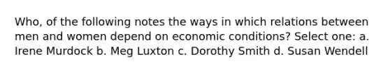 Who, of the following notes the ways in which relations between men and women depend on economic conditions? Select one: a. Irene Murdock b. Meg Luxton c. Dorothy Smith d. Susan Wendell