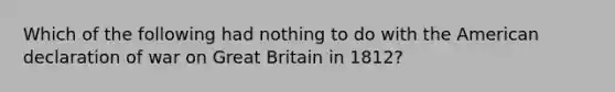 Which of the following had nothing to do with the American declaration of war on Great Britain in 1812?