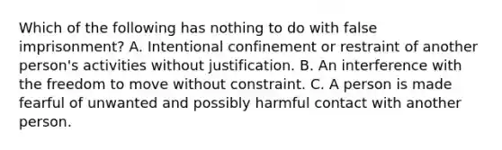 Which of the following has nothing to do with false imprisonment? A. Intentional confinement or restraint of another person's activities without justification. B. An interference with the freedom to move without constraint. C. A person is made fearful of unwanted and possibly harmful contact with another person.