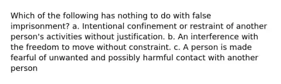 Which of the following has nothing to do with false imprisonment? a. Intentional confinement or restraint of another person's activities without justification. b. An interference with the freedom to move without constraint. c. A person is made fearful of unwanted and possibly harmful contact with another person