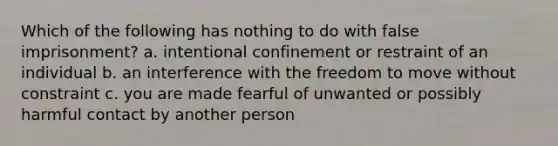 Which of the following has nothing to do with false imprisonment? a. intentional confinement or restraint of an individual b. an interference with the freedom to move without constraint c. you are made fearful of unwanted or possibly harmful contact by another person