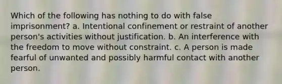 Which of the following has nothing to do with false imprisonment? a. Intentional confinement or restraint of another person's activities without justification. b. An interference with the freedom to move without constraint. c. A person is made fearful of unwanted and possibly harmful contact with another person.