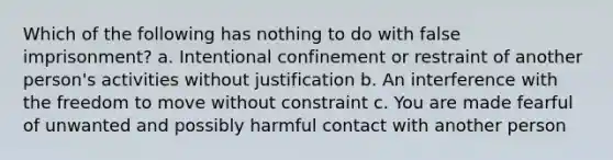 Which of the following has nothing to do with false imprisonment? a. Intentional confinement or restraint of another person's activities without justification b. An interference with the freedom to move without constraint c. You are made fearful of unwanted and possibly harmful contact with another person