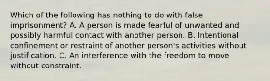 Which of the following has nothing to do with false imprisonment? A. A person is made fearful of unwanted and possibly harmful contact with another person. B. Intentional confinement or restraint of another person's activities without justification. C. An interference with the freedom to move without constraint.