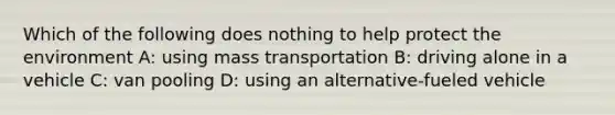 Which of the following does nothing to help protect the environment A: using mass transportation B: driving alone in a vehicle C: van pooling D: using an alternative-fueled vehicle