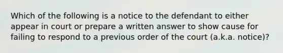 Which of the following is a notice to the defendant to either appear in court or prepare a written answer to show cause for failing to respond to a previous order of the court (a.k.a. notice)?