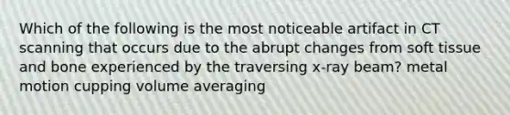 Which of the following is the most noticeable artifact in CT scanning that occurs due to the abrupt changes from soft tissue and bone experienced by the traversing x-ray beam? metal motion cupping volume averaging