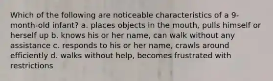 Which of the following are noticeable characteristics of a 9-month-old infant? a. places objects in the mouth, pulls himself or herself up b. knows his or her name, can walk without any assistance c. responds to his or her name, crawls around efficiently d. walks without help, becomes frustrated with restrictions