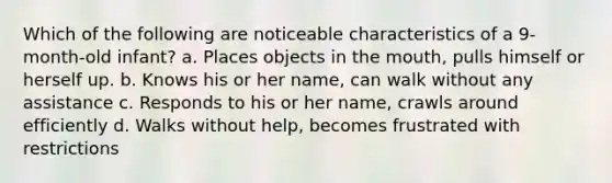 Which of the following are noticeable characteristics of a 9-month-old infant? a. Places objects in the mouth, pulls himself or herself up. b. Knows his or her name, can walk without any assistance c. Responds to his or her name, crawls around efficiently d. Walks without help, becomes frustrated with restrictions