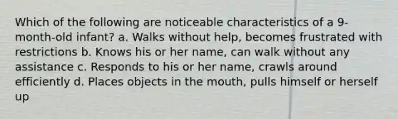 Which of the following are noticeable characteristics of a 9-month-old infant? a. Walks without help, becomes frustrated with restrictions b. Knows his or her name, can walk without any assistance c. Responds to his or her name, crawls around efficiently d. Places objects in the mouth, pulls himself or herself up