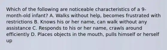 Which of the following are noticeable characteristics of a 9-month-old infant? A. Walks without help, becomes frustrated with restrictions B. Knows his or her name, can walk without any assistance C. Responds to his or her name, crawls around efficiently D. Places objects in the mouth, pulls himself or herself up