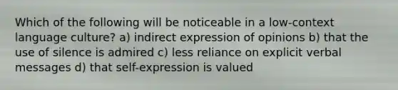 Which of the following will be noticeable in a low-context language culture? a) indirect expression of opinions b) that the use of silence is admired c) less reliance on explicit verbal messages d) that self-expression is valued