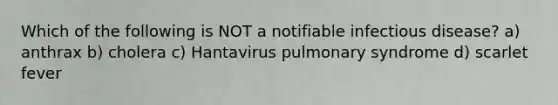 Which of the following is NOT a notifiable infectious disease? a) anthrax b) cholera c) Hantavirus pulmonary syndrome d) scarlet fever