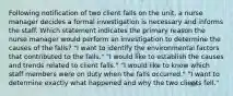 Following notification of two client falls on the unit, a nurse manager decides a formal investigation is necessary and informs the staff. Which statement indicates the primary reason the nurse manager would perform an investigation to determine the causes of the falls? "I want to identify the environmental factors that contributed to the falls." "I would like to establish the causes and trends related to client falls." "I would like to know which staff members were on duty when the falls occurred." "I want to determine exactly what happened and why the two clients fell."