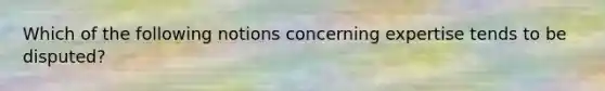 Which of the following notions concerning expertise tends to be disputed?