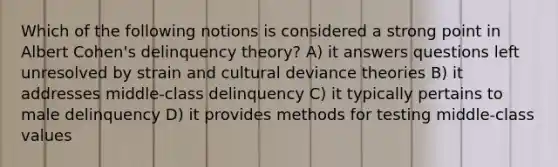 Which of the following notions is considered a strong point in Albert Cohen's delinquency theory? A) it answers questions left unresolved by strain and cultural deviance theories B) it addresses middle-class delinquency C) it typically pertains to male delinquency D) it provides methods for testing middle-class values