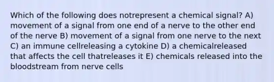 Which of the following does notrepresent a chemical signal? A) movement of a signal from one end of a nerve to the other end of the nerve B) movement of a signal from one nerve to the next C) an immune cellreleasing a cytokine D) a chemicalreleased that affects the cell thatreleases it E) chemicals released into the bloodstream from nerve cells