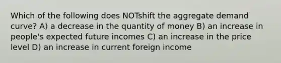 Which of the following does NOTshift the aggregate demand curve? A) a decrease in the quantity of money B) an increase in people's expected future incomes C) an increase in the price level D) an increase in current foreign income