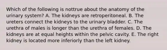 Which of the following is nottrue about the anatomy of the urinary system? A. The kidneys are retroperitoneal. B. The ureters connect the kidneys to the urinary bladder. C. The urethra of males is longer than the urethra of females. D. The kidneys are at equal heights within the pelvic cavity. E. The right kidney is located more inferiorly than the left kidney.