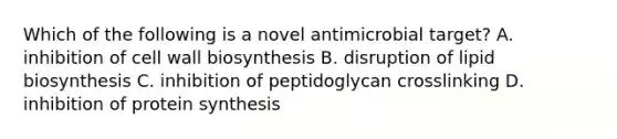 Which of the following is a novel antimicrobial target? A. inhibition of cell wall biosynthesis B. disruption of lipid biosynthesis C. inhibition of peptidoglycan crosslinking D. inhibition of protein synthesis