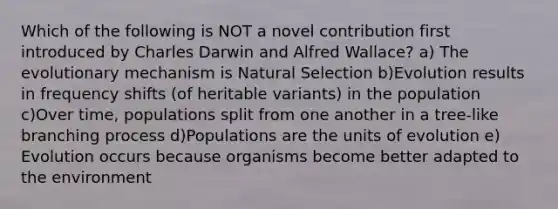 Which of the following is NOT a novel contribution first introduced by Charles Darwin and Alfred Wallace? a) The evolutionary mechanism is Natural Selection b)Evolution results in frequency shifts (of heritable variants) in the population c)Over time, populations split from one another in a tree-like branching process d)Populations are the units of evolution e) Evolution occurs because organisms become better adapted to the environment