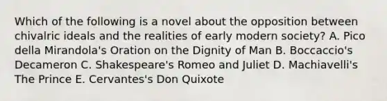 Which of the following is a novel about the opposition between chivalric ideals and the realities of early modern society? A. Pico della Mirandola's Oration on the Dignity of Man B. Boccaccio's Decameron C. Shakespeare's Romeo and Juliet D. Machiavelli's The Prince E. Cervantes's Don Quixote