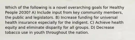 Which of the following is a novel overarching goals for Healthy People 2030? A) Include input from key community members, the public and legislators. B) Increase funding for universal health insurance especially for the indigent. C) Achieve health equity and eliminate disparity for all groups. D) Decrease tobacco use in youth throughout the nation.