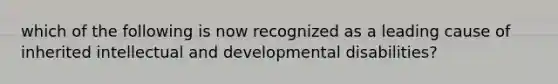 which of the following is now recognized as a leading cause of inherited intellectual and developmental disabilities?