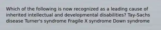 Which of the following is now recognized as a leading cause of inherited intellectual and developmental disabilities? Tay-Sachs disease Turner's syndrome Fragile X syndrome Down syndrome