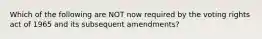 Which of the following are NOT now required by the voting rights act of 1965 and its subsequent amendments?