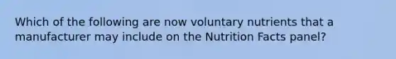 Which of the following are now voluntary nutrients that a manufacturer may include on the Nutrition Facts panel?