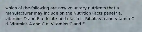 which of the following are now voluntary nutrients that a manufacturer may include on the Nutrition Facts panel? a. vitamins D and E b. folate and niacin c. Riboflavin and vitamin C d. Vitamins A and C e. Vitamins C and E