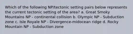 Which of the following NP/tectonic setting pairs below represents the current tectonic setting of the area? a. Great Smoky Mountains NP - continental collision b. Olympic NP - Subduction zone c. Isle Royale NP - Divergence-midocean ridge d. Rocky Mountain NP - Subduction zone