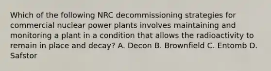 Which of the following NRC decommissioning strategies for commercial nuclear power plants involves maintaining and monitoring a plant in a condition that allows the radioactivity to remain in place and decay? A. Decon B. Brownfield C. Entomb D. Safstor