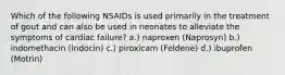 Which of the following NSAIDs is used primarily in the treatment of gout and can also be used in neonates to alleviate the symptoms of cardiac failure? a.) naproxen (Naprosyn) b.) indomethacin (Indocin) c.) piroxicam (Feldene) d.) ibuprofen (Motrin)